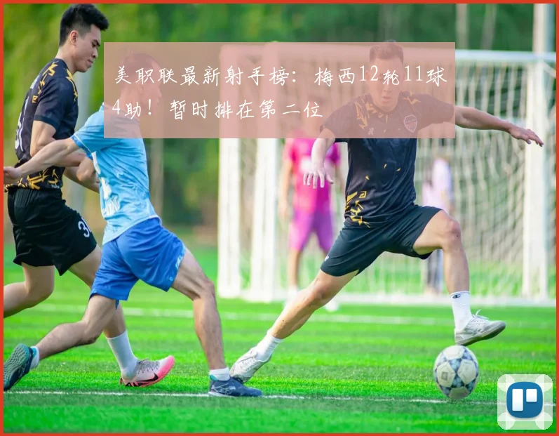 美职联最新射手榜：梅西12轮11球4助！暂时排在第二位