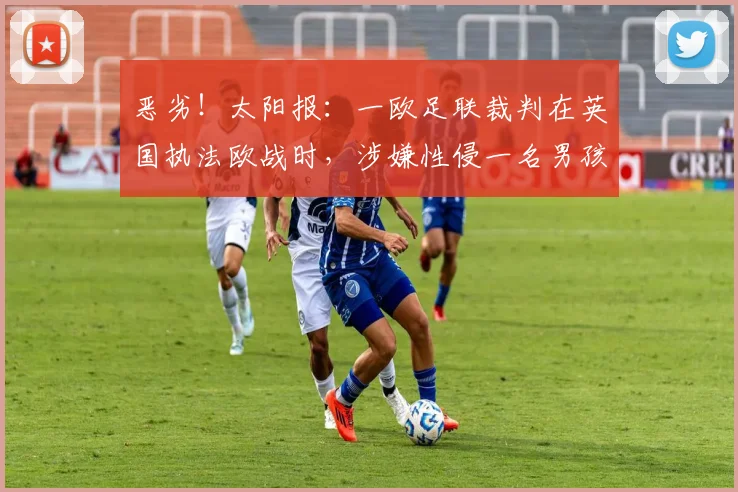 恶劣！太阳报：一欧足联裁判在英国执法欧战时，涉嫌性侵一名男孩
